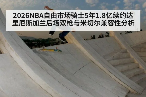 2026NBA自由市场骑士5年1.8亿续约达里厄斯加兰后场双枪与米切尔兼容性分析 - jiuyou game